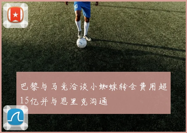 巴黎与马竞洽谈小蜘蛛转会费用超15亿并与恩里克沟通
