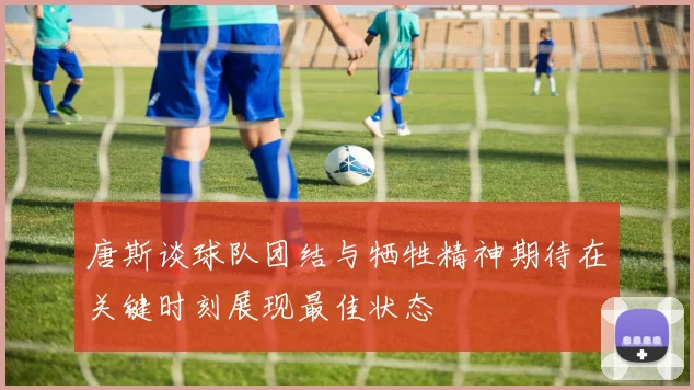 唐斯谈球队团结与牺牲精神期待在关键时刻展现最佳状态