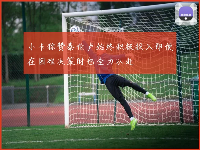 小卡称赞泰伦卢始终积极投入即便在困难决策时也全力以赴