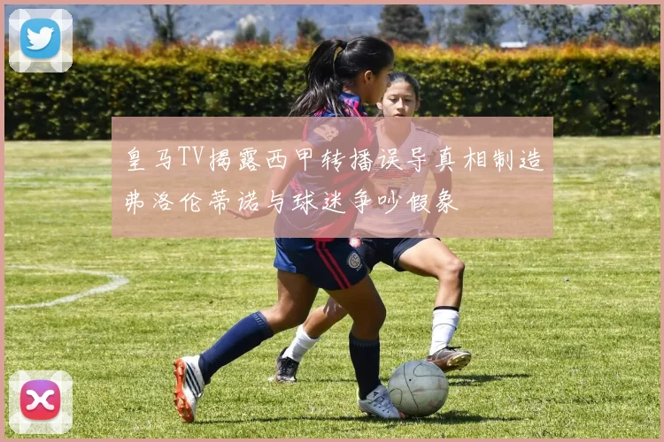 皇马TV揭露西甲转播误导真相制造弗洛伦蒂诺与球迷争吵假象