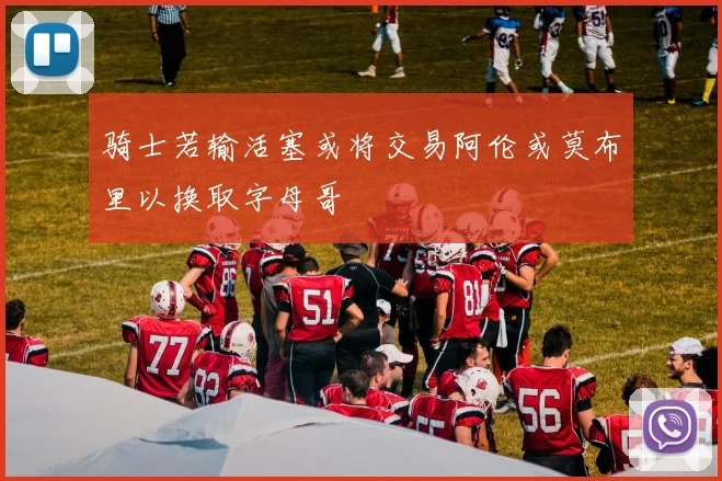 骑士若输活塞或将交易阿伦或莫布里以换取字母哥