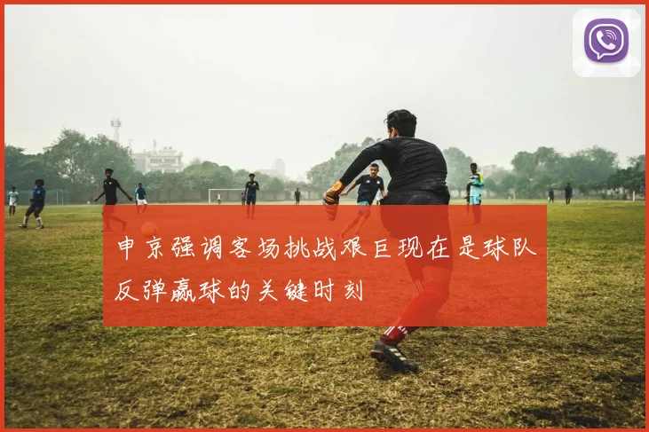 申京强调客场挑战艰巨现在是球队反弹赢球的关键时刻