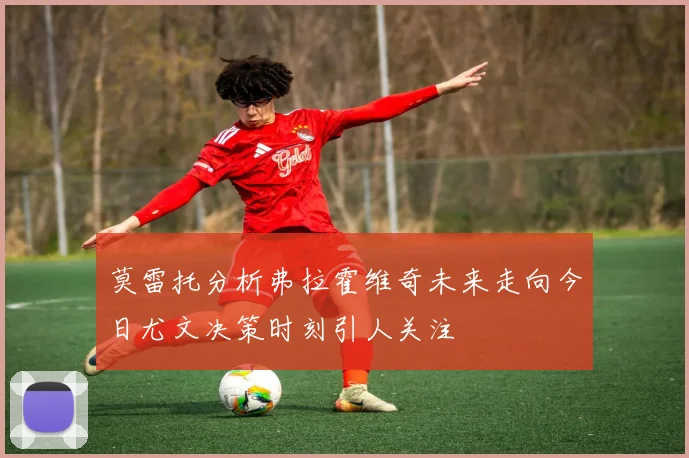莫雷托分析弗拉霍维奇未来走向今日尤文决策时刻引人关注