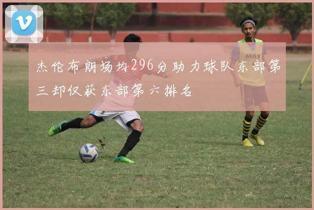 杰伦布朗场均296分助力球队东部第三却仅获东部第六排名