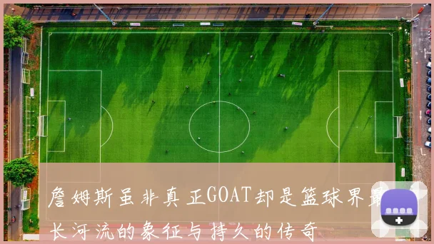 詹姆斯虽非真正GOAT却是篮球界最长河流的象征与持久的传奇