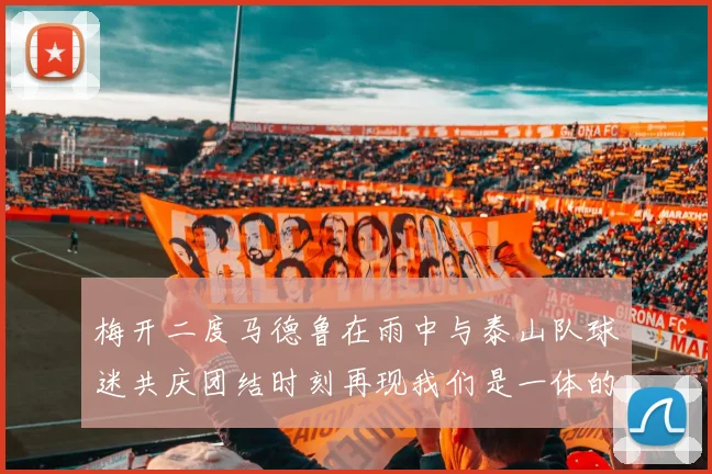 梅开二度马德鲁在雨中与泰山队球迷共庆团结时刻再现我们是一体的精神