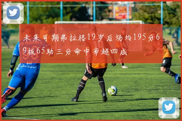 未来可期弗拉格19岁后场均195分69板65助三分命中率超四成