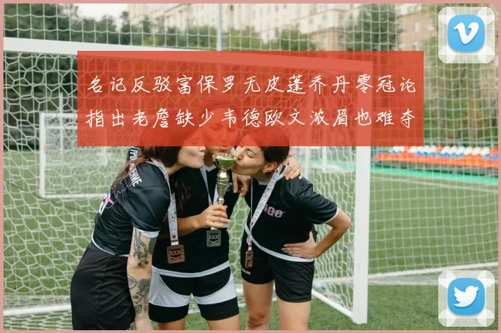 名记反驳富保罗无皮蓬乔丹零冠论指出老詹缺少韦德欧文浓眉也难夺冠