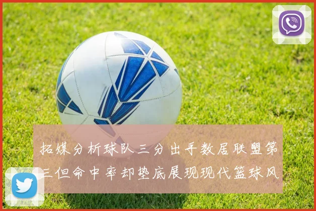 拓媒分析球队三分出手数居联盟第三但命中率却垫底展现现代篮球风格