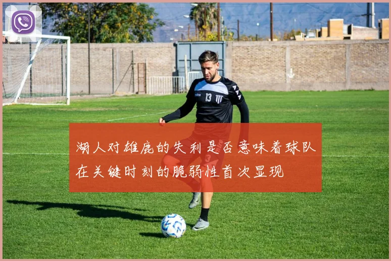 湖人对雄鹿的失利是否意味着球队在关键时刻的脆弱性首次显现