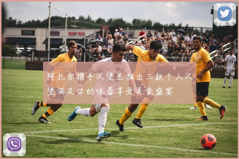 阿扎尔携手汉堡王推出三款个人汉堡满足你的味蕾享受美食盛宴